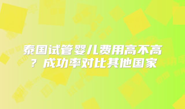泰国试管婴儿费用高不高?成功率对比其他国家