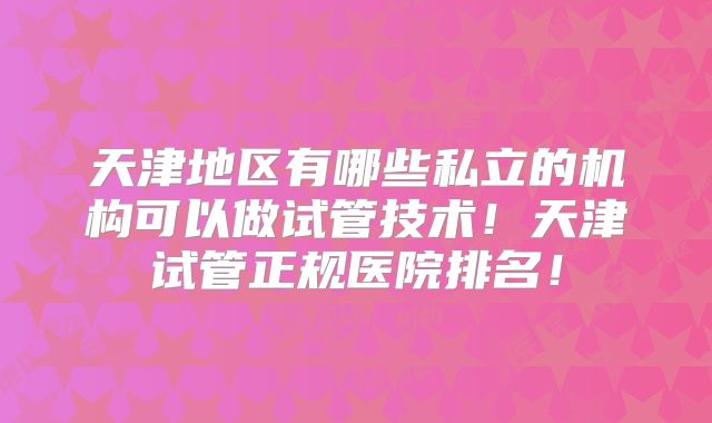 天津地区有哪些私立的机构可以做试管技术!天津试管正规医院排名!