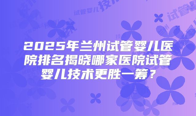 2025年兰州试管婴儿医院排名揭晓哪家医院试管婴儿技术更胜一筹？