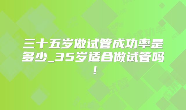三十五岁做试管成功率是多少_35岁适合做试管吗!