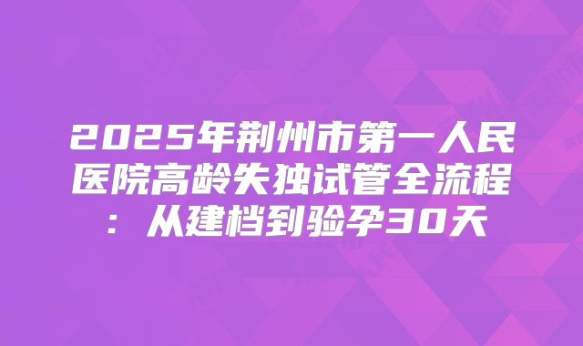 2025年荆州市第一人民医院高龄失独试管全流程：从建档到验孕30天