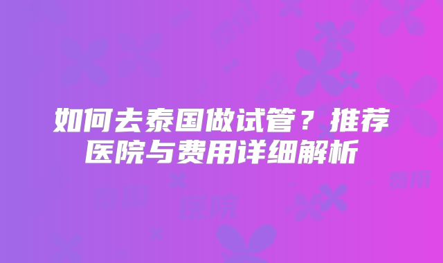 如何去泰国做试管?推荐医院与费用详细解析