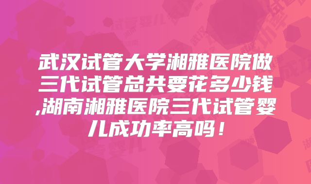 武汉试管大学湘雅医院做三代试管总共要花多少钱,湖南湘雅医院三代试管婴儿成功率高吗!