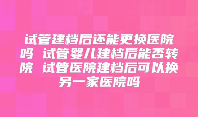 试管建档后还能更换医院吗 试管婴儿建档后能否转院 试管医院建档后可以换另一家医院吗