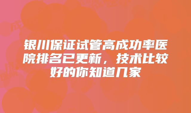 银川保证试管高成功率医院排名已更新,技术比较好的你知道几家
