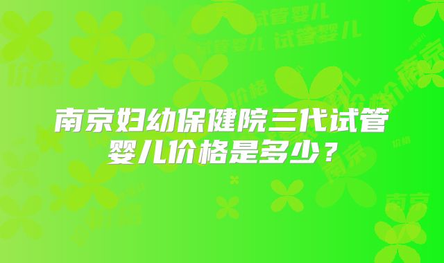 南京妇幼保健院三代试管婴儿价格是多少？