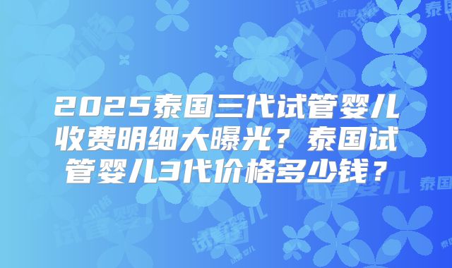 2025泰国三代试管婴儿收费明细大曝光?泰国试管婴儿3代价格多少钱?