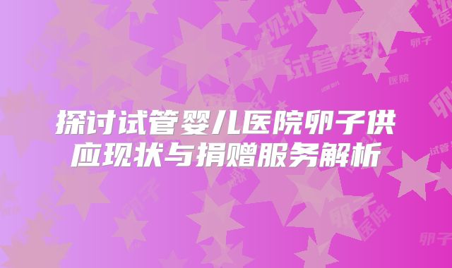 探讨试管婴儿医院卵子供应现状与捐赠服务解析