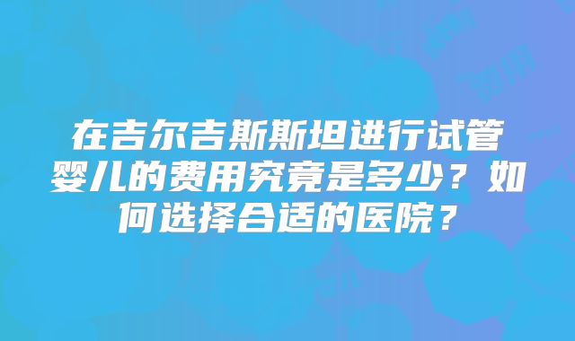 在吉尔吉斯斯坦进行试管婴儿的费用究竟是多少？如何选择合适的医院？