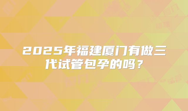 2025年福建厦门有做三代试管包孕的吗?