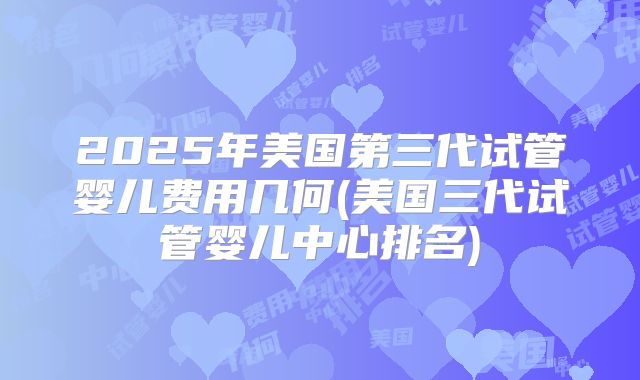 2025年美国第三代试管婴儿费用几何(美国三代试管婴儿中心排名)