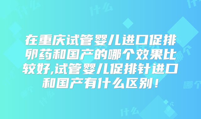 在重庆试管婴儿进口促排卵药和国产的哪个效果比较好,试管婴儿促排针进口和国产有什么区别！