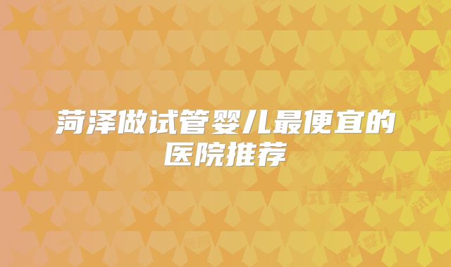 菏泽做试管婴儿最便宜的医院推荐