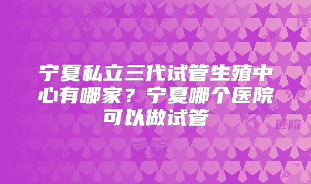 宁夏私立三代试管生殖中心有哪家？宁夏哪个医院可以做试管