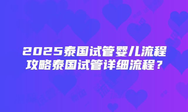 2025泰国试管婴儿流程攻略泰国试管详细流程？
