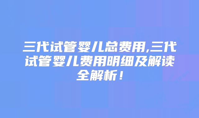 三代试管婴儿总费用,三代试管婴儿费用明细及解读全解析！