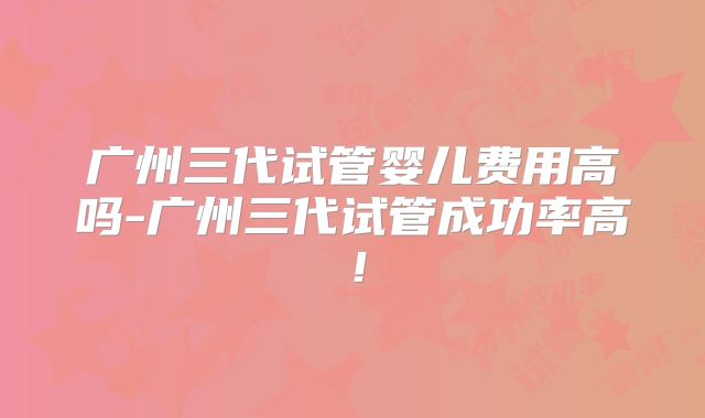 广州三代试管婴儿费用高吗-广州三代试管成功率高！