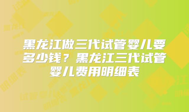 黑龙江做三代试管婴儿要多少钱？黑龙江三代试管婴儿费用明细表