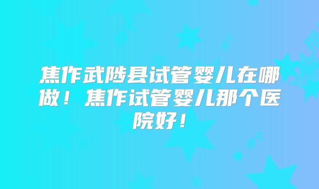 焦作武陟县试管婴儿在哪做!焦作试管婴儿那个医院好!