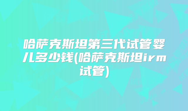 哈萨克斯坦第三代试管婴儿多少钱(哈萨克斯坦irm试管)