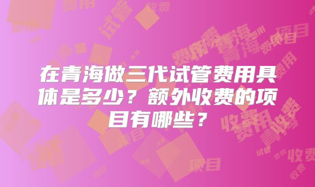 在青海做三代试管费用具体是多少？额外收费的项目有哪些？