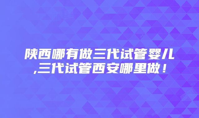 陕西哪有做三代试管婴儿,三代试管西安哪里做!