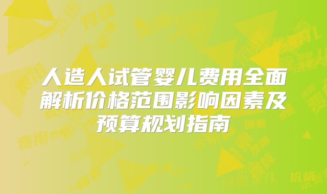 人造人试管婴儿费用全面解析价格范围影响因素及预算规划指南