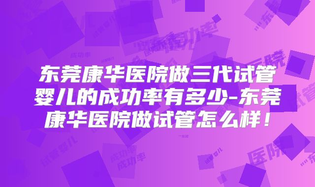 东莞康华医院做三代试管婴儿的成功率有多少-东莞康华医院做试管怎么样!