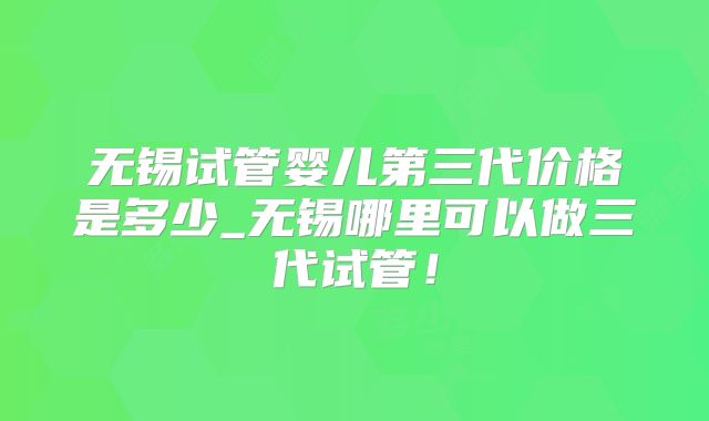 无锡试管婴儿第三代价格是多少_无锡哪里可以做三代试管！