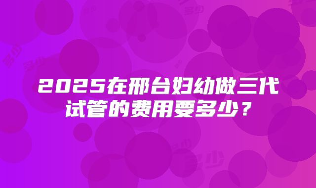 2025在邢台妇幼做三代试管的费用要多少?