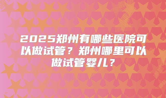 2025郑州有哪些医院可以做试管?郑州哪里可以做试管婴儿?