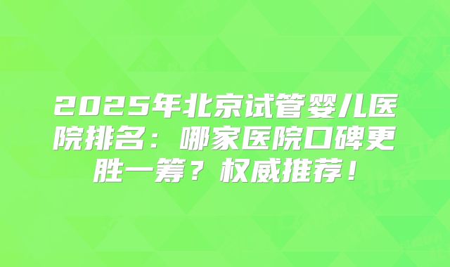 2025年北京试管婴儿医院排名:哪家医院口碑更胜一筹?权威推荐!