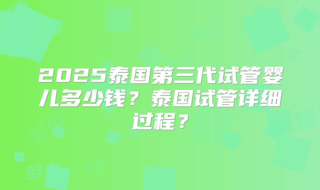 2025泰国第三代试管婴儿多少钱?泰国试管详细过程?