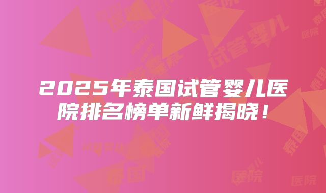 2025年泰国试管婴儿医院排名榜单新鲜揭晓!
