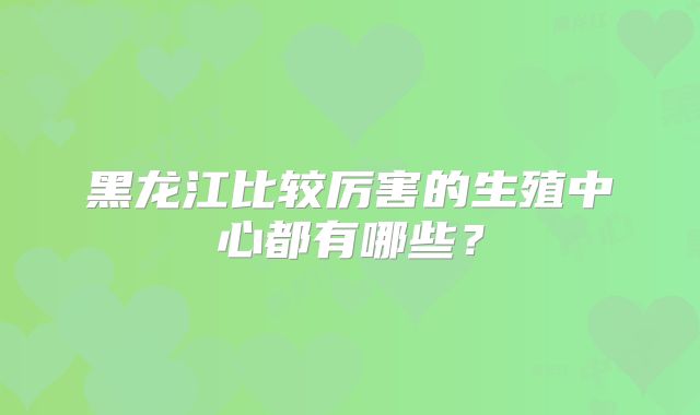黑龙江比较厉害的生殖中心都有哪些?