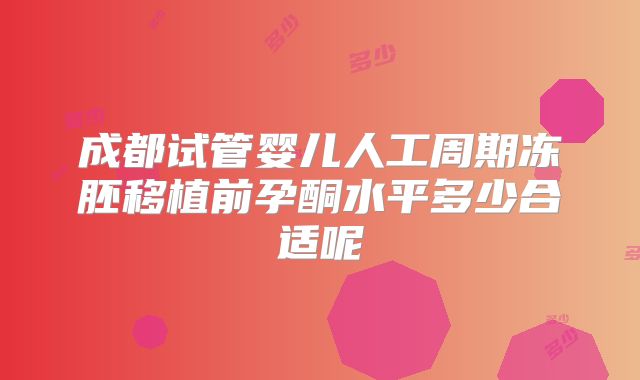 成都试管婴儿人工周期冻胚移植前孕酮水平多少合适呢