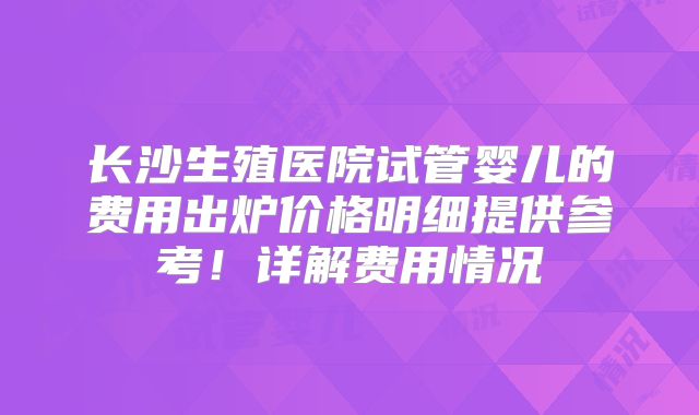 长沙生殖医院试管婴儿的费用出炉价格明细提供参考！详解费用情况