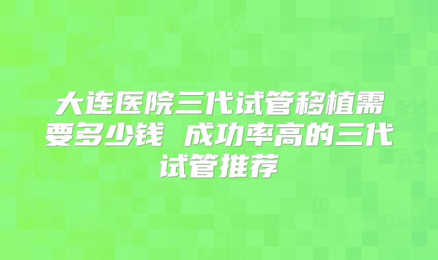 大连医院三代试管移植需要多少钱 成功率高的三代试管推荐