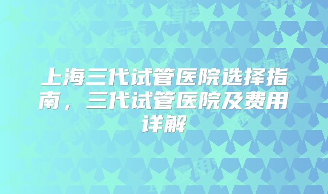 上海三代试管医院选择指南,三代试管医院及费用详解