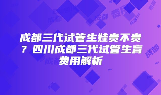 成都三代试管生娃贵不贵？四川成都三代试管生育费用解析