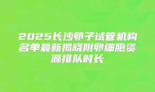 2025长沙卵子试管机构名单最新揭晓附卵细胞资源排队时长