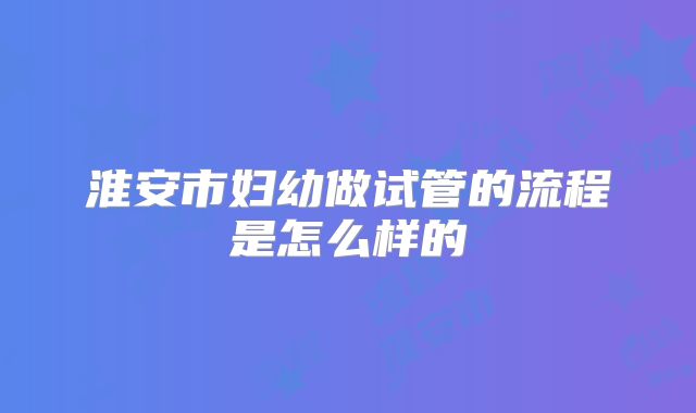 淮安市妇幼做试管的流程是怎么样的