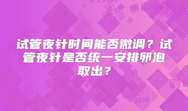试管夜针时间能否微调?试管夜针是否统一安排卵泡取出?