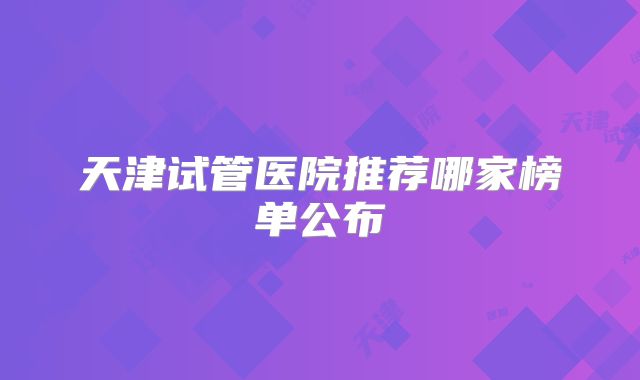 天津试管医院推荐哪家榜单公布