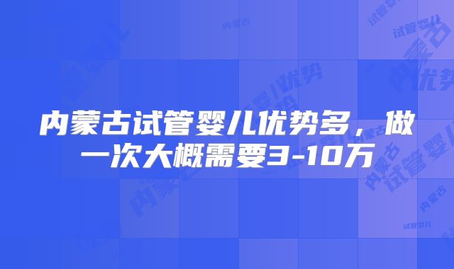 内蒙古试管婴儿优势多，做一次大概需要3-10万