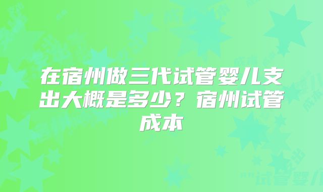 在宿州做三代试管婴儿支出大概是多少?宿州试管成本