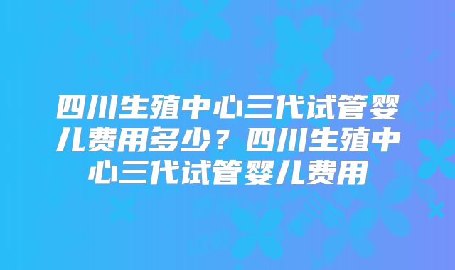四川生殖中心三代试管婴儿费用多少?四川生殖中心三代试管婴儿费用