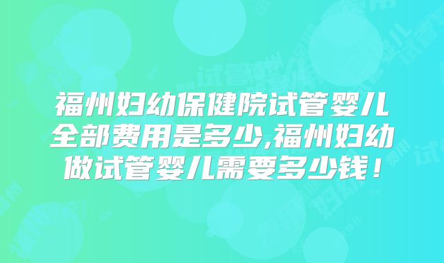 福州妇幼保健院试管婴儿全部费用是多少,福州妇幼做试管婴儿需要多少钱！