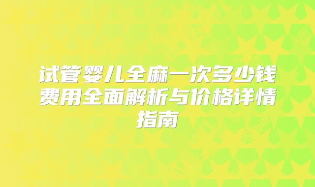 试管婴儿全麻一次多少钱费用全面解析与价格详情指南