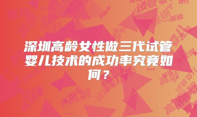 深圳高龄女性做三代试管婴儿技术的成功率究竟如何?